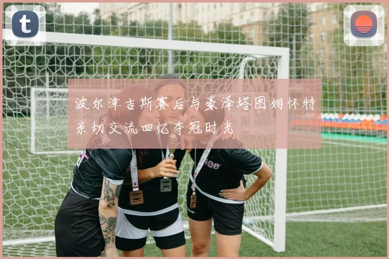 波尔津吉斯赛后与豪泽塔图姆怀特亲切交流回忆夺冠时光