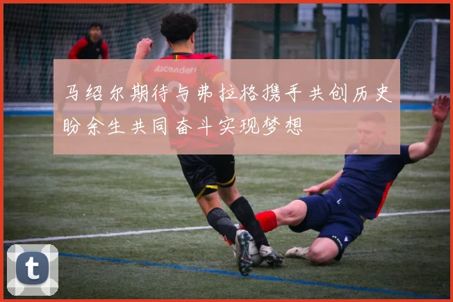马绍尔期待与弗拉格携手共创历史盼余生共同奋斗实现梦想