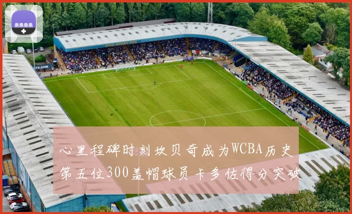 心里程碑时刻坎贝奇成为WCBA历史第五位300盖帽球员卡多佐得分突破1000大关