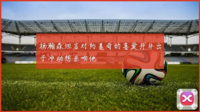 杨瀚森坦言对约基奇的喜爱并非出于冲动想亲吻他