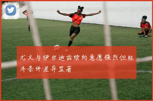 尤文与伊尔迪兹续约意愿强烈但经济条件差异显著