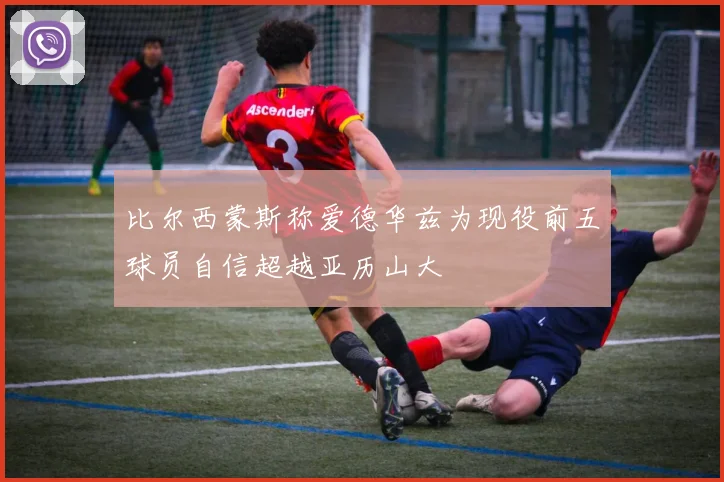 比尔西蒙斯称爱德华兹为现役前五球员自信超越亚历山大