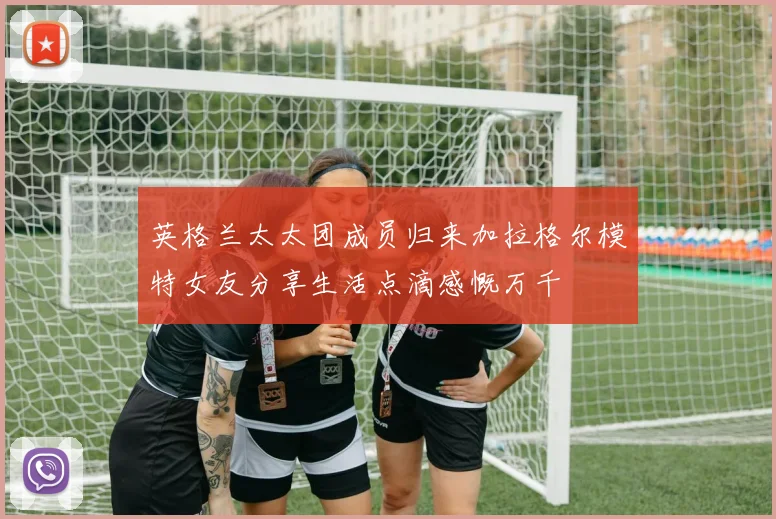 英格兰太太团成员归来加拉格尔模特女友分享生活点滴感慨万千