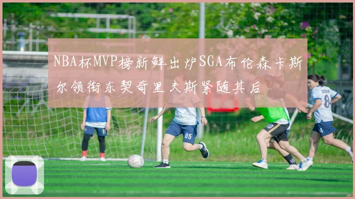 NBA杯MVP榜新鲜出炉SGA布伦森卡斯尔领衔东契奇里夫斯紧随其后