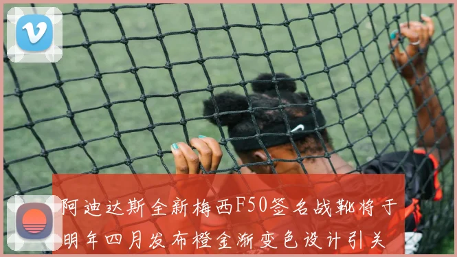 阿迪达斯全新梅西F50签名战靴将于明年四月发布橙金渐变色设计引关注