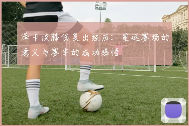 泽卡谈膝伤复出经历：重返赛场的意义与赛季的成功感悟