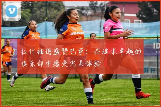 拉什福德盛赞巴萨：在追求卓越的俱乐部中感受完美体验