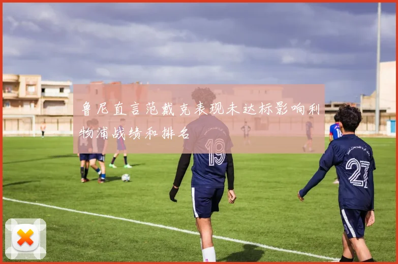 鲁尼直言范戴克表现未达标影响利物浦战绩和排名
