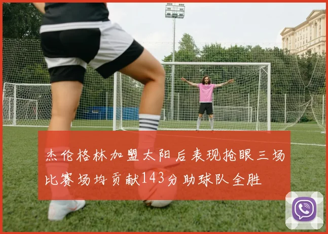 杰伦格林加盟太阳后表现抢眼三场比赛场均贡献143分助球队全胜