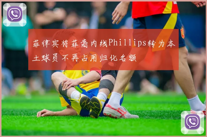 菲律宾将菲裔内线Phillips转为本土球员不再占用归化名额