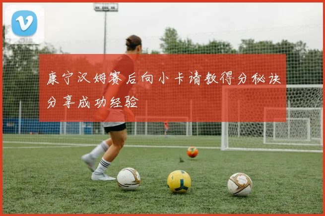 康宁汉姆赛后向小卡请教得分秘诀分享成功经验