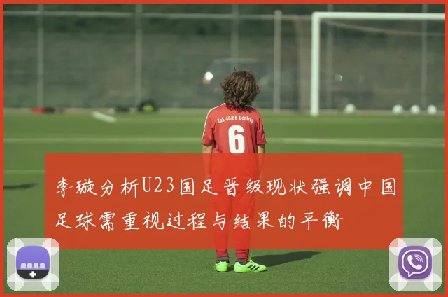 李璇分析U23国足晋级现状强调中国足球需重视过程与结果的平衡
