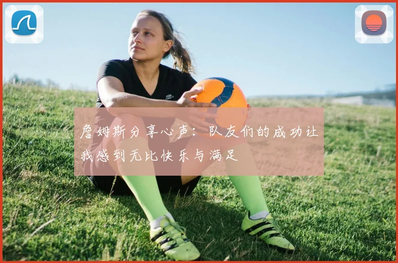 詹姆斯分享心声：队友们的成功让我感到无比快乐与满足