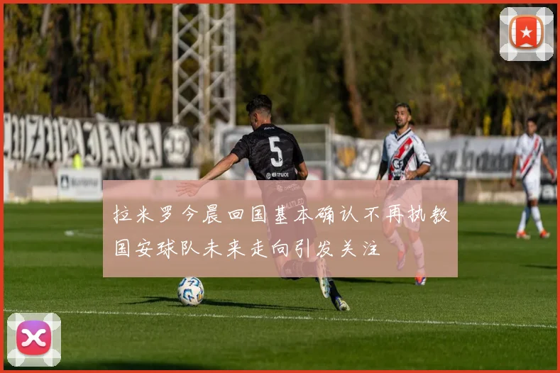 拉米罗今晨回国基本确认不再执教国安球队未来走向引发关注