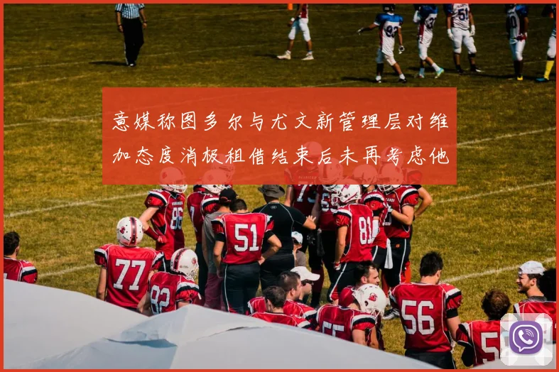 意媒称图多尔与尤文新管理层对维加态度消极租借结束后未再考虑他