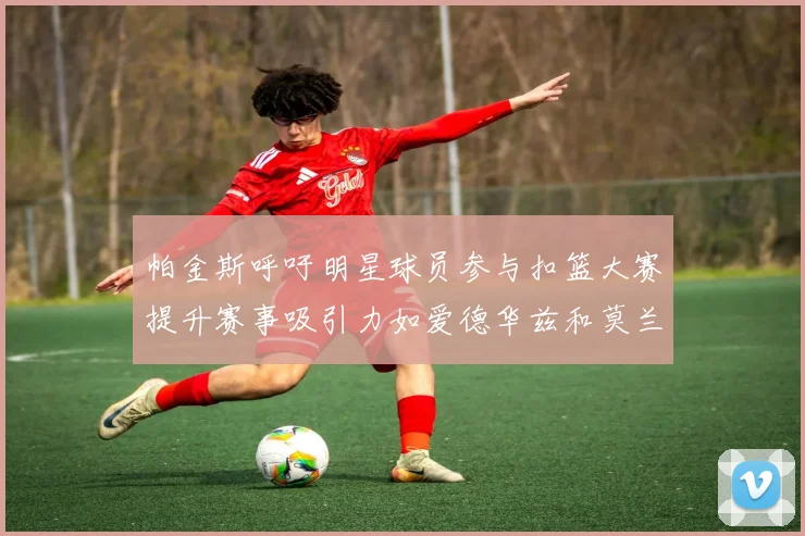 帕金斯呼吁明星球员参与扣篮大赛提升赛事吸引力如爱德华兹和莫兰特等人